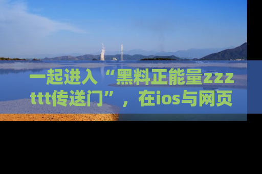 一起进入“黑料正能量zzzttt传送门”,在ios与网页中享受热辣资讯的快乐吧!