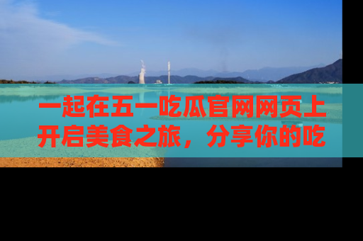 一起在五一吃瓜官网网页上开启美食之旅,分享你的吃瓜故事与精彩瞬间!