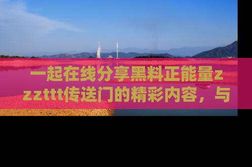 一起在线分享黑料正能量zzzttt传送门的精彩内容,与朋友互动!