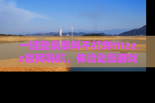 一键登录黑料不打烊tttzzz官网导航,体验动漫游戏风格黑料盛宴