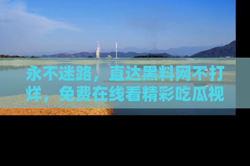 永不迷路,直达黑料网不打烊,免费在线看精彩吃瓜视频!