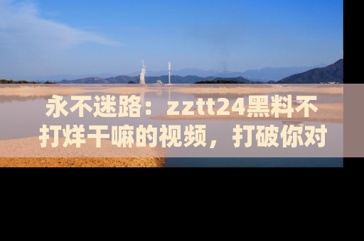 永不迷路:zztt24黑料不打烊干嘛的视频,打破你对吃瓜的固有认知!