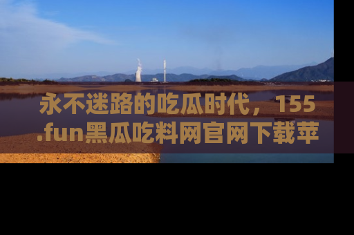 永不迷路的吃瓜时代,155.fun黑瓜吃料网官网下载苹果版陪你同行!