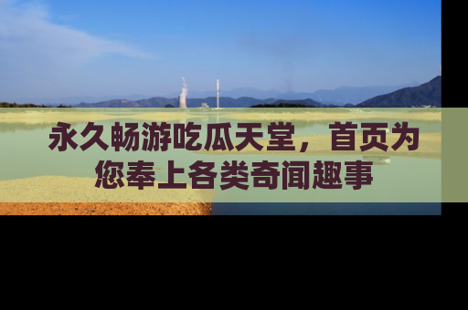 永久畅游吃瓜天堂,首页为您奉上各类奇闻趣事