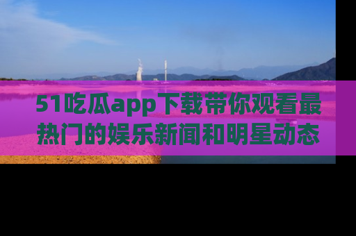 51吃瓜app下载带你观看最热门的娱乐新闻和明星动态
