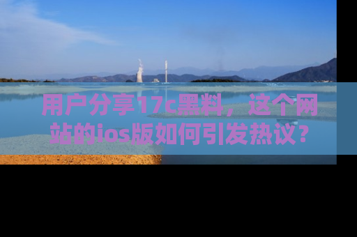 用户分享17c黑料,这个网站的ios版如何引发热议?