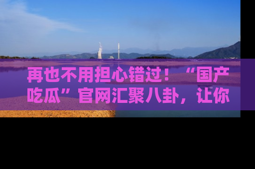 再也不用担心错过!“国产吃瓜”官网汇聚八卦,让你随时随地吃瓜。