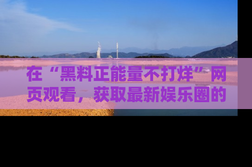 在“黑料正能量不打烊”网页观看,获取最新娱乐圈的正能量与黑料揭秘!