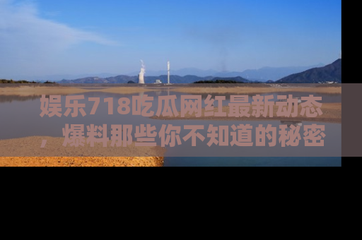 娱乐718吃瓜网红最新动态,爆料那些你不知道的秘密!