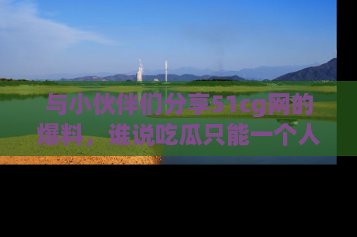 与小伙伴们分享51cg网的爆料,谁说吃瓜只能一个人?