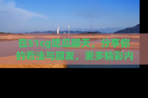 在51cg吃瓜聊天,分享你的看法与朋友,更多精彩内容请浏览网址www.51cg.com!