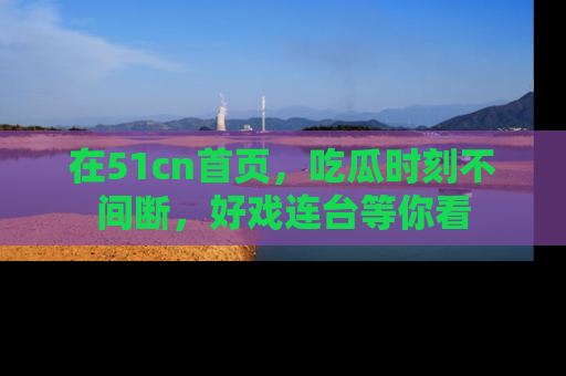在51cn首页,吃瓜时刻不间断,好戏连台等你看