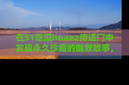 在51吃瓜huaez传送门中发现永久珍藏的幽默故事,瓜友们一起分享欢乐瞬间!