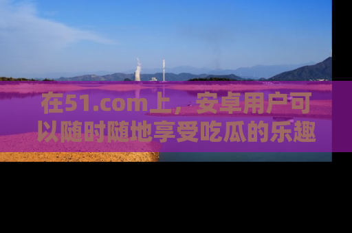 在51.com上,安卓用户可以随时随地享受吃瓜的乐趣!