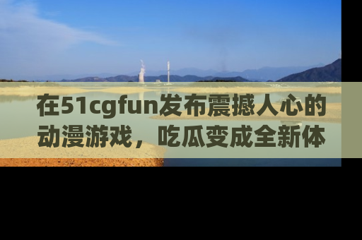 在51cgfun发布震撼人心的动漫游戏,吃瓜变成全新体验