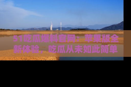 51吃瓜爆料官网:苹果版全新体验,吃瓜从未如此简单