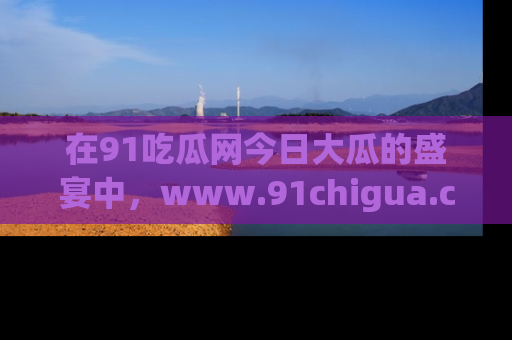在91吃瓜网今日大瓜的盛宴中,www.91chigua.com带你领略每个让人咋舌的精彩故事!