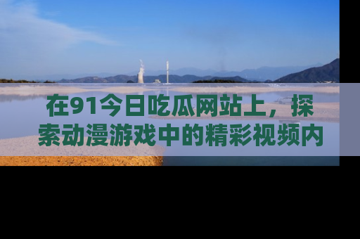 在91今日吃瓜网站上,探索动漫游戏中的精彩视频内容