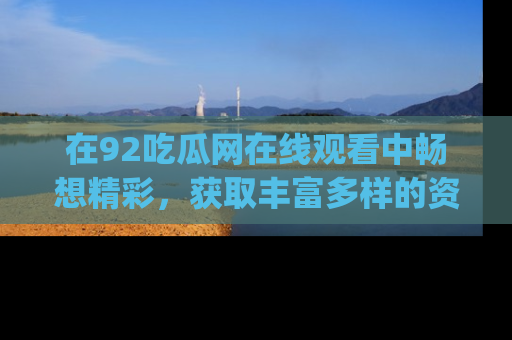 在92吃瓜网在线观看中畅想精彩,获取丰富多样的资源和app功能