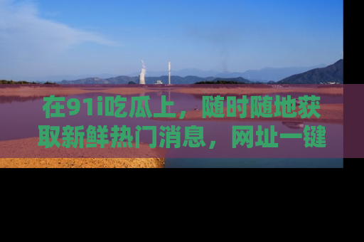 在91i吃瓜上,随时随地获取新鲜热门消息,网址一键直达!