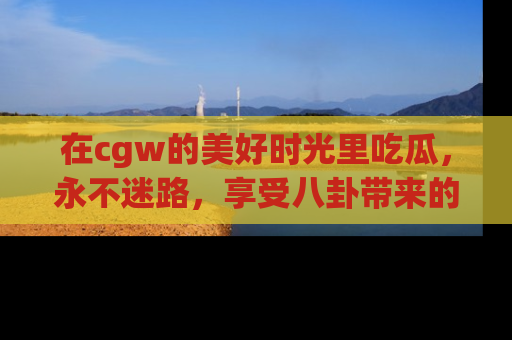 在cgw的美好时光里吃瓜,永不迷路,享受八卦带来的无限欢乐!