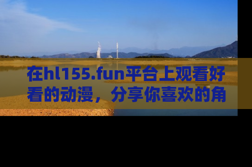在hl155.fun平台上观看好看的动漫,分享你喜欢的角色和故事!