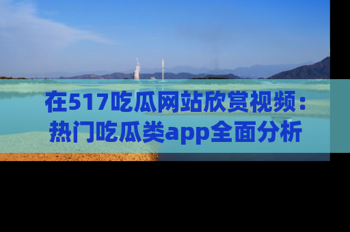 在517吃瓜网站欣赏视频:热门吃瓜类app全面分析