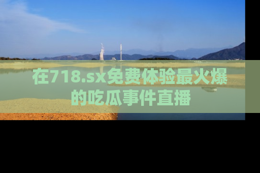在718.sx免费体验最火爆的吃瓜事件直播