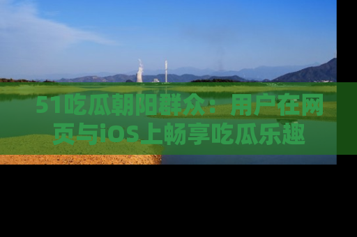 51吃瓜朝阳群众:用户在网页与iOS上畅享吃瓜乐趣