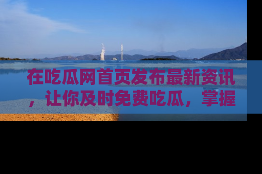 在吃瓜网首页发布最新资讯,让你及时免费吃瓜,掌握热点!