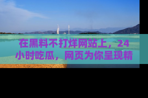 在黑料不打烊网站上,24小时吃瓜,网页为你呈现精彩内幕