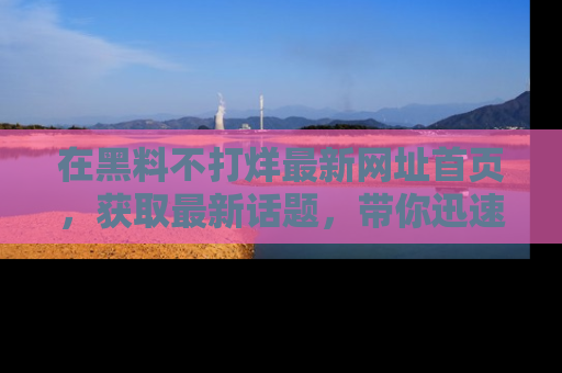 在黑料不打烊最新网址首页,获取最新话题,带你迅速了解娱乐圈大事!
