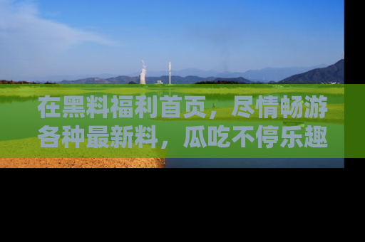 在黑料福利首页,尽情畅游各种最新料,瓜吃不停乐趣无穷!