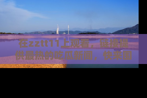 在zztt11上观看,链接提供最热的吃瓜新闻,快来围观!