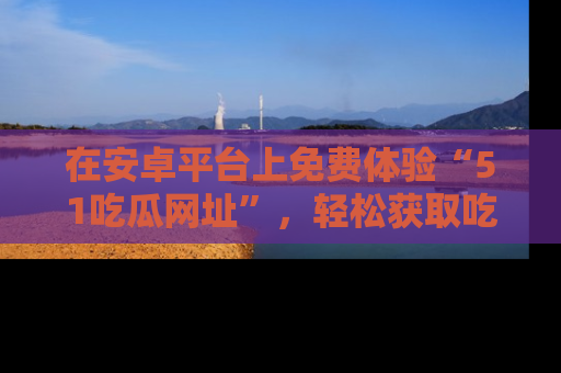 在安卓平台上免费体验“51吃瓜网址”,轻松获取吃瓜新鲜事!