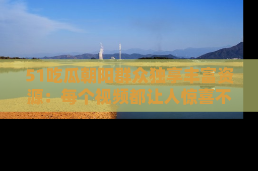 51吃瓜朝阳群众独享丰富资源:每个视频都让人惊喜不已!