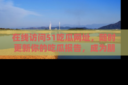 在线访问51吃瓜网址,随时更新你的吃瓜报告,成为朋友圈中的八卦达人!