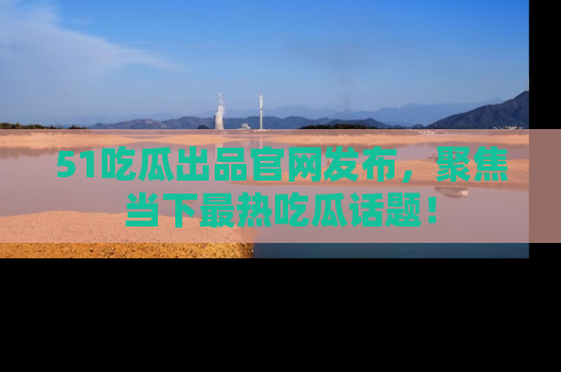 51吃瓜出品官网发布,聚焦当下最热吃瓜话题!