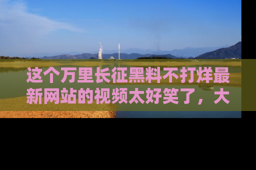 这个万里长征黑料不打烊最新网站的视频太好笑了,大家快来一起看吧!