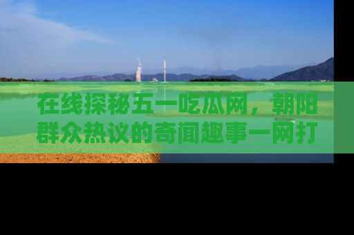 在线探秘五一吃瓜网,朝阳群众热议的奇闻趣事一网打尽