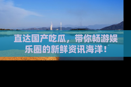 直达国产吃瓜,带你畅游娱乐圈的新鲜资讯海洋!