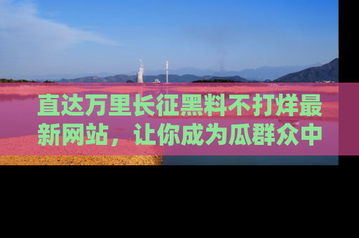 直达万里长征黑料不打烊最新网站,让你成为瓜群众中的资深吃瓜客!
