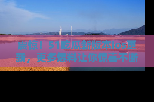 震惊!51吃瓜新版本ios更新,更多爆料让你惊喜不断,赶快来看吧!