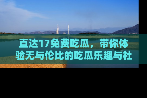 直达17免费吃瓜,带你体验无与伦比的吃瓜乐趣与社区互动
