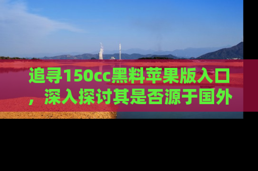 追寻150cc黑料苹果版入口,深入探讨其是否源于国外的传闻
