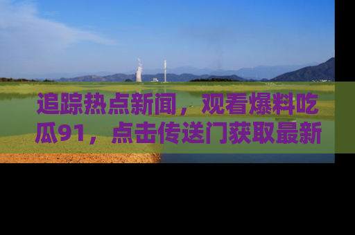 追踪热点新闻,观看爆料吃瓜91,点击传送门获取最新更新!