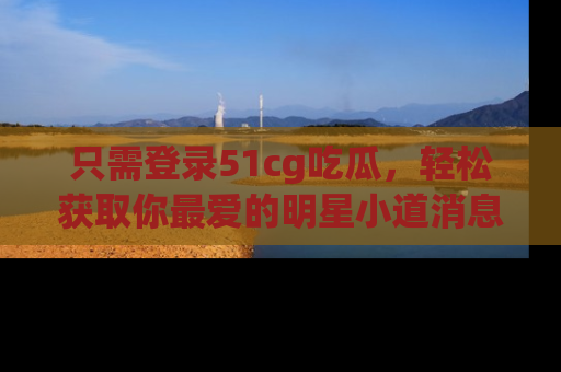 只需登录51cg吃瓜,轻松获取你最爱的明星小道消息!