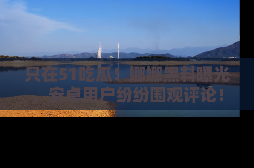 只在51吃瓜!娜娜黑料曝光,安卓用户纷纷围观评论!