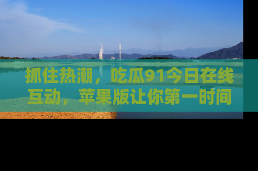 抓住热潮,吃瓜91今日在线互动,苹果版让你第一时间掌握信息!