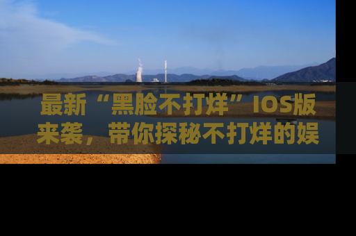 最新“黑脸不打烊”IOS版来袭,带你探秘不打烊的娱乐世界!